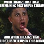 damn | WHEN I REALIZE THAT I HAVE 1 REMAINING POST ON FUN STREAM; AND WHEN I REALIZE THAT I JUST USED IT UP ON THIS MEME | image tagged in memes,dj pauly d | made w/ Imgflip meme maker