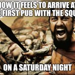 This is Sparta | HOW IT FEELS TO ARRIVE AT THE FIRST PUB WITH THE SQUAD; ON A SATURDAY NIGHT | image tagged in this is sparta,memes | made w/ Imgflip meme maker