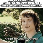 Alright then keep your secrets | WHEN YOU ASK A QUESTION ON YOUTUBE AND THE CREATOR HEARTS YOUR COMMENT, BUT DOESN'T ANSWER THE QUESTION: | image tagged in alright then keep your secrets,youtube,memes | made w/ Imgflip meme maker