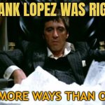 Frank Lopez Was Right, In More Ways Than One | FRANK LOPEZ WAS RIGHT; IN MORE WAYS THAN ONE | image tagged in scarface cocaine,cocaine,cocaine is a hell of a drug,drugs,don't do drugs,drugs are bad | made w/ Imgflip meme maker