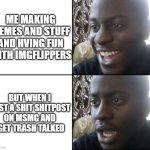 Happy / Shock | ME MAKING MEMES AND STUFF AND HVING FUN WITH IMGFLIPPERS; BUT WHEN I POST A SHIT SHITPOST ON MSMG AND I GET TRASH TALKED | image tagged in happy / shock | made w/ Imgflip meme maker