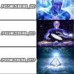 password123 but it gets better | PASSWORD123; P4SSWORD123; P4SSW(ZERO)RD123; P455W(ZERO)RD123; P455W(ZERO)RDI23; P455W(ZERO)RDIZ3; P455W(ZERO)RDIZE; P455W(ZERO)RD_IZE; P455W(ZERO)RD_IZE! .P455W(ZERO)RD_IZE! .(P455W(ZERO)RD_IZE!); .(P455W(ZERO)RD_IZE!)? .(P455W(ZERO)RD_I-Z-E!)? .(P455W(ZERO)RD[_]I-Z-E!)? .(P.4.5.5.W.(ZERO).R.D[_]I-Z-E!)? .(P.4.5.5.W.(ZERO).R.D[-_-]I-Z-E!)? .(P.4.5.5.W.(ZERO).R.D[-_-]I-Z-E!)?! Q?\BX4TUJ>BGL58W_)4}$[F:! | image tagged in expanding brain 9001,password,expanding brain,password strength | made w/ Imgflip meme maker