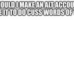 It's not a original idea but should I do it | SHOULD I MAKE AN ALT ACCOUNT AND USE IT TO DO CUSS WORDS OF THE DAY | image tagged in white background | made w/ Imgflip meme maker