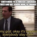 Oh my god, okeay it's happenning, everybody stay calm. | SWITCHING TO A FOREIGN LANGUAGE ON DEVICE AND NOT KNOW HOW TO CHANGE BACK | image tagged in oh my god okeay it's happenning everybody stay calm | made w/ Imgflip meme maker