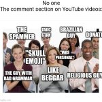 Comment section on YouTube | No one

The comment section on YouTube videos:; TADC STAN; THE SPAMMER; BRAZILIAN GUY; DONATE; "WAS PERSONAL"; "SKULL EMOJI"; RELIGIOUS GUY; LIKE BEGGAR; THE GUY WITH
BAD GRAMMAR | image tagged in people clapping | made w/ Imgflip meme maker