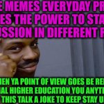 -I'm talking very veeery professionally. | -THE MEMES EVERYDAY PROD GIVES THE POWER TO START A DISCUSSION IN DIFFERENT RANGES; AND WHEN YA POINT OF VIEW GOES BE REDUCED BY SPECIAL HIGHER EDUCATION YOU ANYTIME CAN MAKE FROM THIS TALK A JOKE TO KEEP STAY UNDEFEATED | image tagged in memes,roll safe think about it,savage memes,civilized discussion,am i a joke to you,you can't defeat me | made w/ Imgflip meme maker