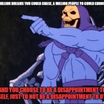 Skeletor | WOW, A MILLION DREAMS YOU COULD CHASE, A MILLION PEOPLE YO COULD CHOOSE TO BE... AND YOU CHOOSE TO BE A DISAPPOINTMENT TO YOURSELF, JUST TO NOT BE A DISAPPOINTMENT TO OTHERS. | image tagged in skeletor | made w/ Imgflip meme maker