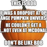 Don't be like Bob the pumpkin | THIS IS BOB; HE WAS A DROPOUT AT OPU
(ORANGE PUMPKIN UNIVERSITY); HE COULDN'T GET A JOB...NOT EVEN AT MCDONALD'S; DON'T BE LIKE BOB | image tagged in pumpkin | made w/ Imgflip meme maker