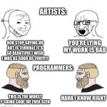 coding | ARTISTS:; YOU'RE LYING MY WORK IS BAD; NOO STOP SAYING UR ART IS TERRIBLE IT'S SO BEAUTIFUL I WISH I WAS AS GOOD AS YOU!!!11; PROGRAMMERS:; HAHA I KNOW RIGHT; THIS IS THE WORST F*CKING CODE IVE EVER SEEN | image tagged in chad we know,programming,art | made w/ Imgflip meme maker