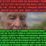 -The types of wrong understanding. | THE GLITCH COULD HAVE AN INCREDIBLE POWER. FIRST THE GLITCHY PRESCRIPTION MEDS CAN SET YA UP OVER THE TYPICAL LEVEL OF STANDARD MENTAL ILL PATIENTS OF MENTAL ASYLUM. NEXT AWAITS ONLY ILLICIT DRUGS TRY. SACRED CACTUS SETS THE SHAMANIC WORLDVIEW WHERE CONNECTION FOR THE REALITY STANDS AT COOPERATION WITH PRIMITIVE BUT FULLY LOGICAL ELEMENTS OF HUMAN'S PHYSIOLOGICAL INDIVIDUALISM. ONLY LSD CONTAINS THE HIGH-TECH VISIONARY WHICH LEADS TO THE STAGE OF NOBEL LAUREATES AND MULTIMILLIONAIRE WELLNESS. BUT YA SHOULD AFRAID TO MIX THE DREAMS WITH GLITCHES OF DAILY LIGHT! THE RESULT DISTURBS WHOLE YA PRESENCE ON A PRESENT MOMENT! THAT'S THE WAY OF OPIUM INFLUENCE! | image tagged in -philosize about chemical harm,glitch week,stereotype,drugs are bad,don't do drugs,and everybody loses their minds | made w/ Imgflip meme maker