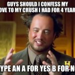 This is serious | GUYS SHOULD I CONFESS MY LOVE TO MY CRUSH I HAD FOR 4 YEARS; TYPE AN A FOR YES B FOR NO | image tagged in memes,ancient aliens,help me,funny | made w/ Imgflip meme maker