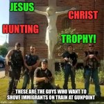 Jesus Christ hunting trophy | JESUS; CHRIST; HUNTING; TROPHY! THESE ARE THE GUYS WHO WANT TO SHOVE IMMIGRANTS ON TRAIN AT GUNPOINT | image tagged in jesus the cops hunting trophy | made w/ Imgflip meme maker