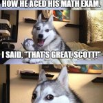 Great Scott, Marty | MY FRIEND SCOTT WAS TELLING ME ABOUT HOW HE ACED HIS MATH EXAM. I SAID, "THAT'S GREAT, SCOTT!"; HE DIDN'T LAUGH. | image tagged in memes,bad pun dog | made w/ Imgflip meme maker