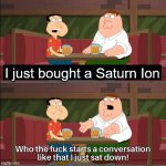 My friends reaction lol | I just bought a Saturn Ion | image tagged in who the f k starts a conversation like that i just sat down,cars,funny,funny memes | made w/ Imgflip meme maker