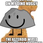 It happened twice | A ROCK FELL ON MY DINO NUGGY; THE ASTEROID WIPED OUT THE DINOSAURS TWICE | image tagged in dino nuggie | made w/ Imgflip meme maker