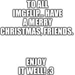 It's tiiiiiiiiiiiiiiiiiiiiiiiime! *Music starts* | TO ALL IMGFLIP... HAVE A MERRY CHRISTMAS, FRIENDS. ENJOY IT WELL! :3 | image tagged in blank white template | made w/ Imgflip meme maker