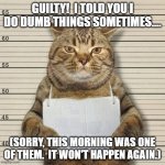 Guilty. Apology. Dumb things. | GUILTY!  I TOLD YOU I DO DUMB THINGS SOMETIMES.... (SORRY, THIS MORNING WAS ONE OF THEM.  IT WON'T HAPPEN AGAIN.) | image tagged in guilty cat mug shot blank | made w/ Imgflip meme maker