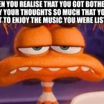 Bruh | WHEN YOU REALISE THAT YOU GOT BOTHERED BY YOUR THOUGHTS SO MUCH THAT YOU FORGOT TO ENJOY THE MUSIC YOU WERE LISTENING | image tagged in anxiety unimpressed,music,thoughts,bruh | made w/ Imgflip meme maker