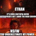 Me versus Zootopia NSFW art | ETHAN; IT'S OVER ZOOTOPIA NSFW INAPPROPRIATE ART I HAVE THE HIGH GROUND; NSFW; YOU UNDERESTIMATE MY POWER | image tagged in it's over anakin i have the high ground | made w/ Imgflip meme maker