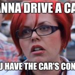 Angry Feminist | WANNA DRIVE A CAR? DO YOU HAVE THE CAR'S CONSENT? | image tagged in angry feminist | made w/ Imgflip meme maker