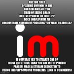 Imgflip Logo | ARE YOU TIRED OF SEEING UNFUNNY IN THE FUN STREAM? ARE YOU TIRED OF SEEING BRAIN ROT EVERYWHERE ON IMGFLIP? DOES IMGFLIP HAVE AN UNCOUNTABLE NUMBER OF PROBLEMS YOU WANT TO ADRESS? IF YOU SAID YES TO ATLEAST ONE OF THOSE QUESTIONS, THAN YOU ARE IN THE PERFECT PLACE! I MADE A STREAM DEDICATED TO FIXING IMGFLIP'S WORST PROBLEMS. (LINK IN COMMENTS) | image tagged in imgflip logo,imgflip,meanwhile on imgflip,imgflip points,imgflip community,first world imgflip problems | made w/ Imgflip meme maker