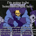 Skeletor Decisions | I'm going to be honest with you here:; I had a lot on my plate this year, and all I need right now is a cup of coffee, a few reassuring words and a bite of good food, but seeing as I won't always get any of that, I'm content with making funny memes. | image tagged in skeletor decisions | made w/ Imgflip meme maker