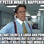 Office Space Bill Lumbergh | HEY PETER WHAT'S HAPPENING; I KNOW THAT THERE'S A LARGE AND POWERFUL TORNADO APPROACHING BUT IF YOU CAN CONTINUE WORKING UNTIL IT KILLS YOU THAT WOULD BE GREAT | image tagged in office space bill lumbergh | made w/ Imgflip meme maker