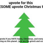 calling all holly jolly based gigachad Christmas enjoyers !! | upvote for this AWESOME upvote Christmas tree; COMMENT "HAPPY HOLIDAYS" TO LOOK COMPLETELY STUPID; don't upvote if you HATE Santa, Christmas, and everything living thing on this planet. (and are the grinch and scrooge) | image tagged in blank white template,christmas | made w/ Imgflip meme maker