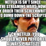 Du-Dumb - the stupidity of netflix knows no bounds. Unsubscribe! | NETFLIX IS SH*T SINCE THE STREAMING WARS. NOW THEY ORDER THEIR SCREENWRITERS TO DUMB DOWN THE SCRIPTS. F*CK NETFLIX. YOU SHOULD NEVER PAY FOR IT.
ALWAYS PIRATEIZE! | image tagged in memes,funny,funny memes,dumb,netflix,pirate | made w/ Imgflip meme maker