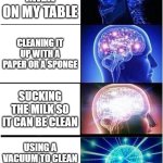 smart? | SPREADING MILK ON MY TABLE; CLEANING IT UP WITH A PAPER OR A SPONGE; SUCKING THE MILK SO IT CAN BE CLEAN; USING A VACUUM TO CLEAN IT SO THERE IS NO MORE MILK | image tagged in memes,expanding brain | made w/ Imgflip meme maker