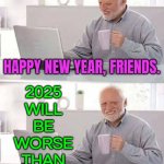 2025 Will Be Worse Than 2024 | HAPPY NEW YEAR, FRIENDS. 2025
WILL
BE
WORSE
THAN
2024 | image tagged in memes,hide the pain harold,2025,happy new year,breaking news,united kingdom | made w/ Imgflip meme maker