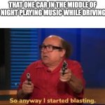 WHYYYYYYYYYYYY | THAT ONE CAR IN THE MIDDLE OF THE NIGHT PLAYING MUSIC WHILE DRIVING BY: | image tagged in so anyway i started blasting | made w/ Imgflip meme maker