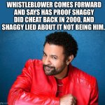 Shaggy is in trouble now | WHISTLEBLOWER COMES FORWARD AND SAYS HAS PROOF SHAGGY DID CHEAT BACK IN 2000, AND SHAGGY LIED ABOUT IT NOT BEING HIM. | image tagged in shaggy,2000s,whistleblower,music,it wasnt me | made w/ Imgflip meme maker