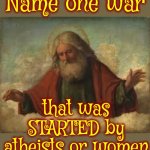 All Wars Are Started And Maintained By Mentally Unstable Religious Men | Name one war; that was STARTED by atheists or women | image tagged in holier than thou syndrome,mental illness,religion is war,testosterone is a hormone,lock him up,memes | made w/ Imgflip meme maker