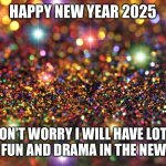 Happy new year | HAPPY NEW YEAR 2025; DON’T WORRY I WILL HAVE LOTS MORE FUN AND DRAMA IN THE NEW YEAR | image tagged in happy new year | made w/ Imgflip meme maker