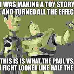 toy story meets Paul vs Tyson and creates meme | I WAS MAKING A TOY STORY MEME AND TURNED ALL THE EFFECTS ON; THIS IS IS WHAT THE PAUL VS. TYSON FIGHT LOOKED LIKE HALF THE NIGHT | image tagged in memes,x x everywhere | made w/ Imgflip meme maker