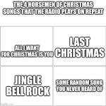 The 4 horsemen of | THE 4 HORSEMEN OF CHRISTMAS SONGS THAT THE RADIO PLAYS ON REPEAT; LAST CHRISTMAS; ALL I WANT FOR CHRISTMAS IS YOU; JINGLE BELL ROCK; SOME RANDOM SONG YOU NEVER HEARD OF | image tagged in the 4 horsemen of | made w/ Imgflip meme maker