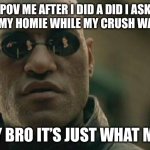 Happy new year I haven’t posted for a while but I hope you like it! | POV ME AFTER I DID A DID I ASK JOKE TO MY HOMIE WHILE MY CRUSH WAS THERE; SORRY BRO IT’S JUST WHAT MEN DO | image tagged in memes,matrix morpheus | made w/ Imgflip meme maker