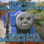 Thomas the tank engine | The face you made Thomas TTE when; you made fun of Britt Allcroft's death... | image tagged in thomas the tank engine,rip,britt allcroft,thomas and friends,i cri evrytiem,sad | made w/ Imgflip meme maker