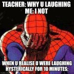 Sad Spiderman | TEACHER: WHY U LAUGHING 
ME: I NOT; WHEN U REALISE U WERE LAUGHING HYSTERICALLY FOR 10 MINUTES: | image tagged in memes,sad spiderman,spiderman | made w/ Imgflip meme maker