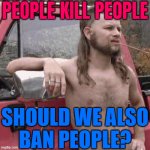 People Kill People; Should We Also Ban People? | PEOPLE KILL PEOPLE; SHOULD WE ALSO
BAN PEOPLE? | image tagged in almost redneck,people,humans,gun control,logic,second amendment | made w/ Imgflip meme maker