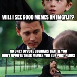 Finding Neverland | WILL I SEE GOOD MEMES ON IMGFLIP? NO ONLY UPVOTE BEGGARS THAT IF YOU DON’T UPVOTE THEIR MEMES YOU SUPPORT PEDOS; I’M SORRY THE WORLD IS THIS WAY | image tagged in memes,finding neverland | made w/ Imgflip meme maker