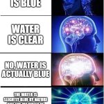 Is water blue? | WATER IS BLUE; WATER IS CLEAR; NO, WATER IS ACTUALLY BLUE; THE WATER IS SLIGHTLY BLUE BY NATURE BUT THE MAJORITY OF THE BLUE COMES FROM THE REFLECTION OF THE SUN | image tagged in memes,expanding brain | made w/ Imgflip meme maker