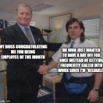 the office congratulations | MY BOSS CONGRATULATING ME FOR BEING EMPLOYEE OF THE MONTH; ME WHO JUST WANTED TO HAVE A DAY OFF FOR ONCE INSTEAD OF GETTING FREQUENTLY CALLED INTO WORK SINCE I'M "RELIABLE" | image tagged in the office congratulations | made w/ Imgflip meme maker