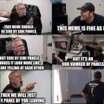 American chopper argument 6 panel | THIS MEME SHOULD BE SIDE BY SIDE PANELS; THIS MEME IS FINE AS IT IS; BUT IT'S AN ODD NUMBER OF PANELS; BUT SIDE BY SIDE PANELS MAKES IT LOOK MORE LIKE WE ARE YELLING AT EACH OTHER; THEN WE WILL JUST ADD A PANEL OF YOU LEAVING | image tagged in american chopper argument 6 panel | made w/ Imgflip meme maker