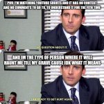 IKIK i... its cringe... | POV: I'M WATCHING YOUTUBE SHORTS AND IT HAS NO CONTEXT AND NO COMMENTS TO GO TO, TO UNDERSTAND IT FOR THE FITH TIME; AND IM THE TYPE OF PERSON WHERE IT WILL HAUNT ME TILL MY GRAVE CAUSE IDK WHAT IT MEANS | image tagged in michael scott - i'm ready to get hurt again,cringe,idk,funny ig,random,shit | made w/ Imgflip meme maker