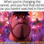 just happened yesterday... it's just so beautiful | When you're changing the channel, and you find that old kids show you havent watched in forever | image tagged in it's enough to make a grown man cry and that's ok,funny,memes | made w/ Imgflip meme maker