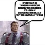 Gigachad Patrick Bateman Quote | IT'S ACTUALLY OK TO INSULT AND RIDICULE TOXICALLY POSITIVE PEOPLE, IT'S A SIGN OF STUPIDITY AND PRIVILEGE IF THEY ARE CONTENT ALL THE TIME | image tagged in gigachad patrick bateman quote,memes,shitpost,funny,lol,gigachad | made w/ Imgflip meme maker