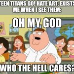 Teen Titans Go! hate art sucks... | TEEN TITANS GO! HATE ART: EXISTS
ME WHEN I SEE THEM: | image tagged in oh my god who the hell cares | made w/ Imgflip meme maker