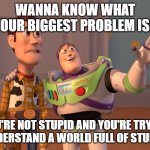 X, X Everywhere | WANNA KNOW WHAT YOUR BIGGEST PROBLEM IS? YOU'RE NOT STUPID AND YOU'RE TRYING TO UNDERSTAND A WORLD FULL OF STUPIDITY. | image tagged in memes,x x everywhere | made w/ Imgflip meme maker